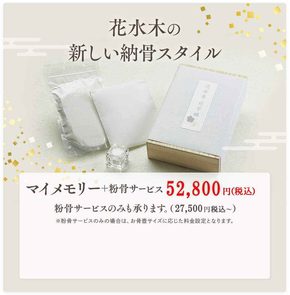 花水木の新しい納骨スタイル マイメモリー＋粉骨サービス 52,800円（税込）粉骨サービスのみも承ります。（27,500円税込?）※粉骨サービスのみの場合は、お骨壺サイズに応じた料金設定となります。