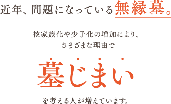 近年、問題になっている無縁墓。核家族化や少子化の増加により、さまざまな理由で墓じまいを考える人が増えています。