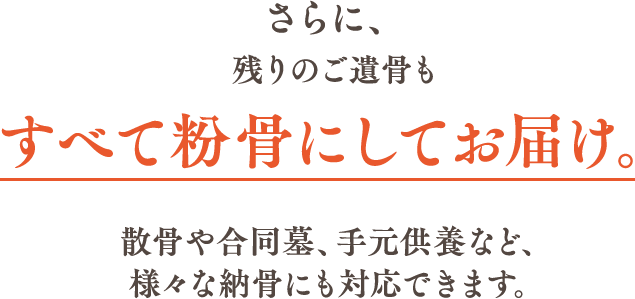  さらに、残りのご遺骨もすべて粉骨にしてお届け。散骨や合同墓、手元供養など、様々な納骨にも対応できます。 