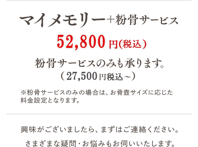マイメモリー＋粉骨サービス 52,800円（税込）粉骨サービスのみも承ります。（27,500円税込?）※粉骨サービスのみの場合は、お骨壺サイズに応じた料金設定となります。興味がございましたら、まずはご連絡ください。さまざまな疑問・お悩みもお伺いいたします。