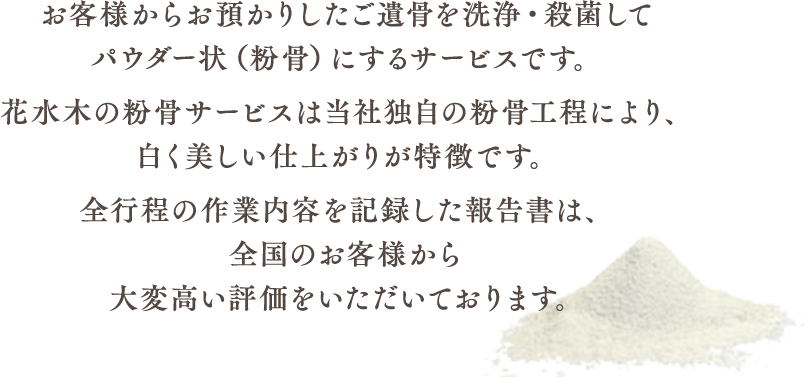 お客様からお預かりしたご遺骨を洗浄・殺菌してパウダー状（粉骨）にするサービスです。花水木の粉骨サービスは当社独自の粉骨工程により、白く美しい仕上がりが特徴です。全行程の作業内容を記録した報告書は、全国のお客様から大変高い評価をいただいております。