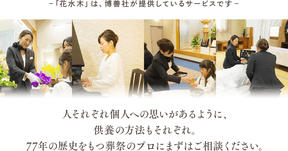 ―「花水木」は、博善社が提供しているサービスです ―人それぞれ個人への思いがあるように、供養の方法もそれぞれ。77年の歴史をもつ葬祭のプロにまずはご相談ください。