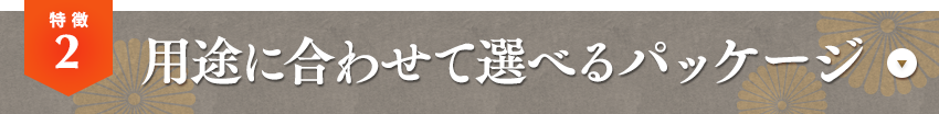 特徴02 用途に合わせて選べるパッケージ