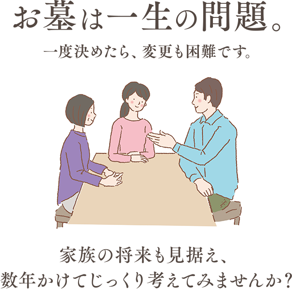 お墓は一生の問題。一度決めたら、変更も困難です。家族の将来も見据え、数年かけてじっくり考えてみませんか？