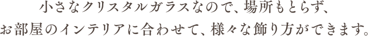 小さなクリスタルガラスなので、場所もとらず、お部屋のインテリアに合わせて、様々な飾り方ができます。