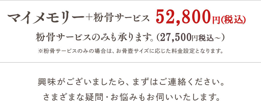 粉骨サービス 27,500円（税込）? マイメモリー＋粉骨サービス 52,800円（税込）※粉骨サービスのみの場合は、お骨壺サイズに応じた料金設定となります。興味がございましたら、まずはご連絡ください。さまざまな疑問・お悩みもお伺いいたします。