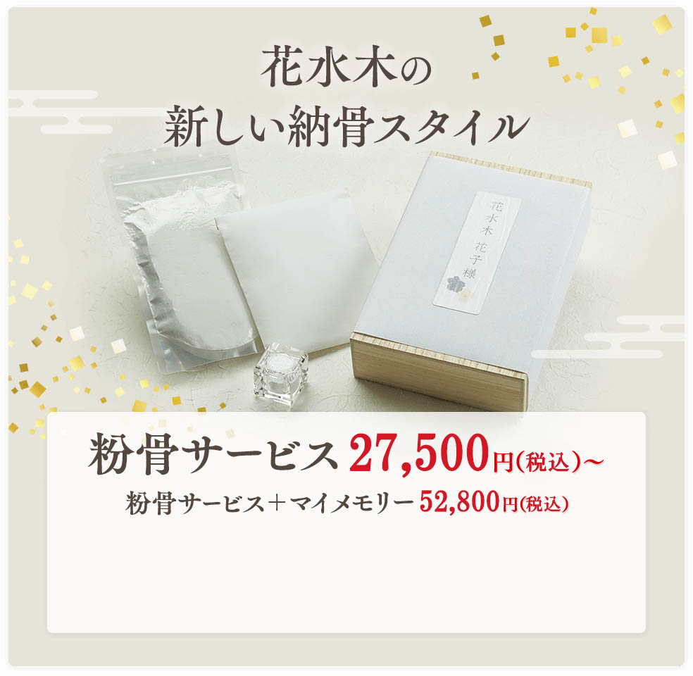 花水木の新しい納骨スタイル 粉骨サービス 27,500円（税込）粉骨サービス＋マイメモリー 52,800円（税込） ※お骨壺サイズに応じた料金設定となります。