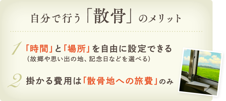 自分で行う「散骨」のメリット 1.「時間」と「場所」を自由に設定できる（故郷や思い出の地、記念日などを選べる） 2.掛かる費用は「散骨地への旅費」のみ