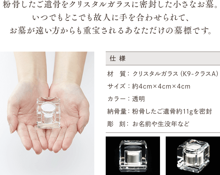 粉骨したご遺骨をクリスタルガラスに密封した小さなお墓。いつでもどこでも故人に手を合わせられて、お墓が遠い方からも重宝されるあなただけの墓標です。 仕様 材質：クリスタルガラス（K9-クラスA） サイズ：約4cm×4cm×4cm カラー：透明 納骨量：粉骨したご遺骨約11gを密封 彫刻：お名前や生没年など
