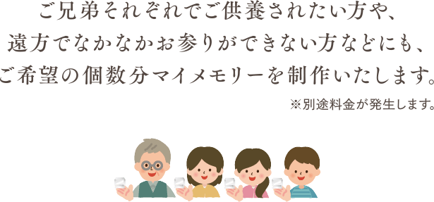 ご兄弟それぞれでご供養されたい方や、遠方でなかなかお参りができない方などにも、ご希望の個数分マイメモリーを制作いたします。