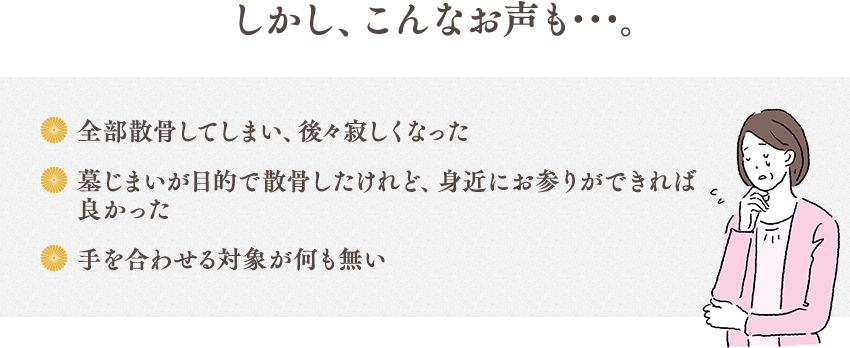 しかし、こんなお声も･･･。全部散骨してしまい、後々寂しくなった 墓じまいが目的で散骨したけれど、身近にお参りができれば良かった 手を合わせる対象が何も無い
