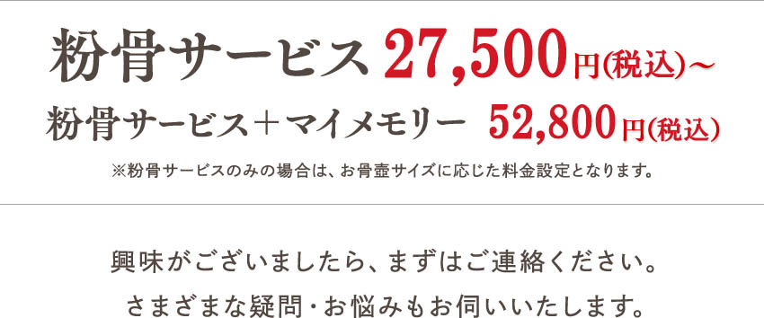 粉骨サービス 27,500円（税込）? マイメモリー＋粉骨サービス 52,800円（税込）※粉骨サービスのみの場合は、お骨壺サイズに応じた料金設定となります。興味がございましたら、まずはご連絡ください。さまざまな疑問・お悩みもお伺いいたします。